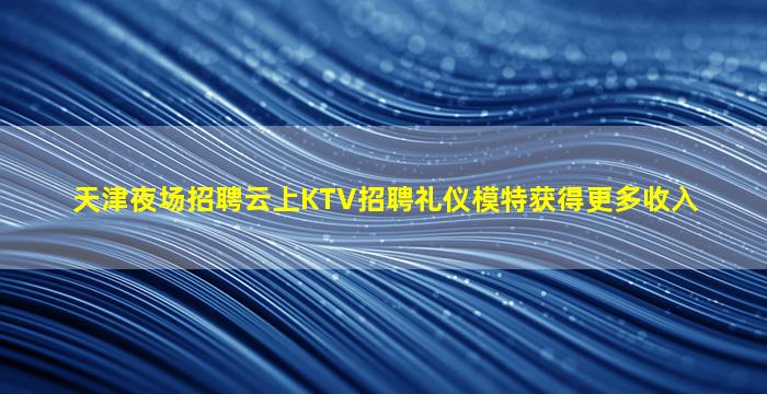 天津夜场招聘云上KTV招聘礼仪模特获得更多收入